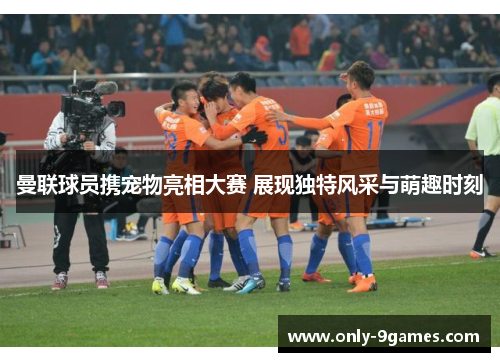 曼联球员携宠物亮相大赛 展现独特风采与萌趣时刻 曼联球员携宠物亮相大赛 展现独特风采与萌趣时刻