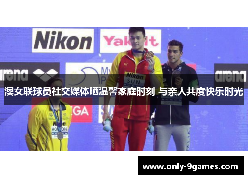 澳女联球员社交媒体晒温馨家庭时刻 与亲人共度快乐时光