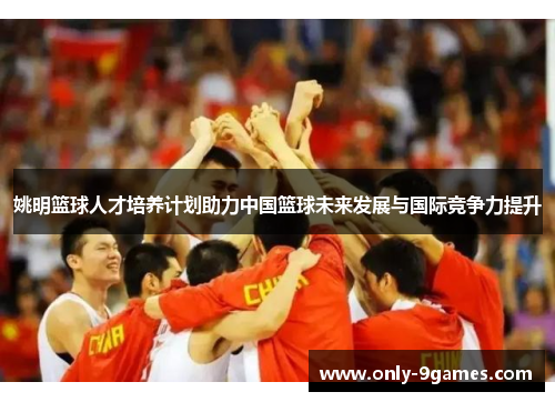 姚明篮球人才培养计划助力中国篮球未来发展与国际竞争力提升