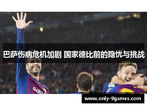 巴萨伤病危机加剧 国家德比前的隐忧与挑战 巴萨伤病危机加剧 国家德比前的隐忧与挑战