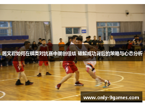 居文君如何在棋类对抗赛中屡创佳绩 破解成功背后的策略与心态分析