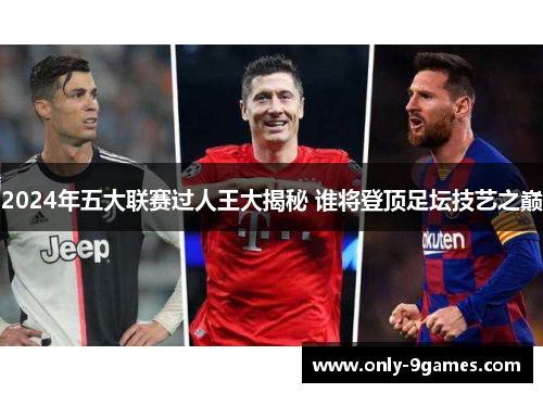 2024年五大联赛过人王大揭秘 谁将登顶足坛技艺之巅 2024年五大联赛过人王大揭秘 谁将登顶足坛技艺之巅