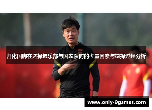 归化国脚在选择俱乐部与国家队时的考量因素与抉择过程分析 归化国脚在选择俱乐部与国家队时的考量因素与抉择过程分析