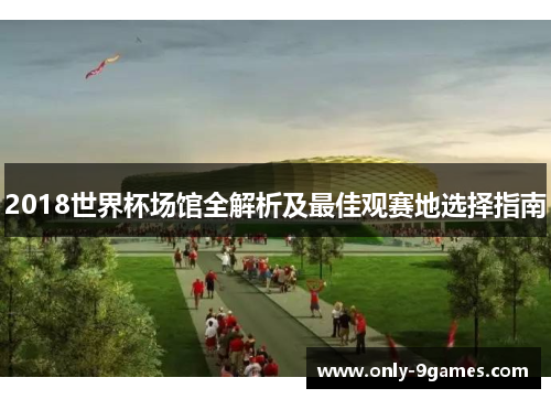 2018世界杯场馆全解析及最佳观赛地选择指南 2018世界杯场馆全解析及最佳观赛地选择指南