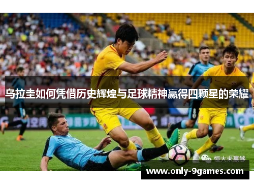 乌拉圭如何凭借历史辉煌与足球精神赢得四颗星的荣耀