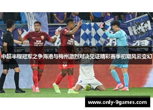 中超半程冠军之争海港与梅州激烈对决见证精彩赛季初期风云变幻