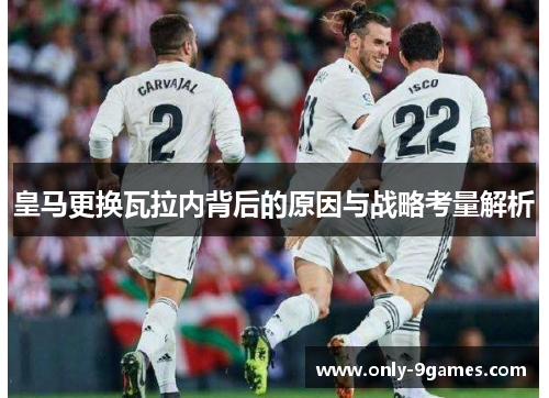 皇马更换瓦拉内背后的原因与战略考量解析