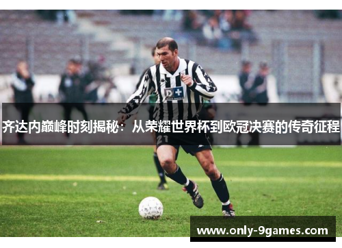 齐达内巅峰时刻揭秘：从荣耀世界杯到欧冠决赛的传奇征程