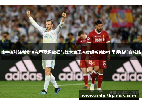 哈兰德对阵利物浦意甲赛场数据与战术表现深度解析关键作用评估前瞻总结